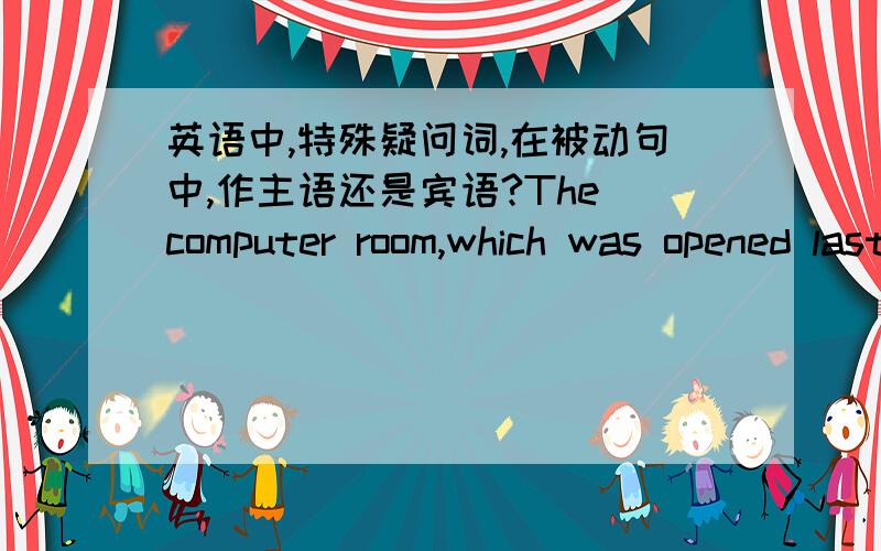 英语中,特殊疑问词,在被动句中,作主语还是宾语?The computer room,which was opened last year,is very popular with the students in this school.例如这句话中的which作主语还是宾语呢?再请问一下,这里的which was可以