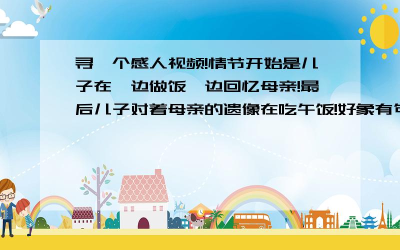 寻一个感人视频!情节开始是儿子在一边做饭一边回忆母亲!最后儿子对着母亲的遗像在吃午饭!好象有句台词 和母亲说以后天天做饭给你吃