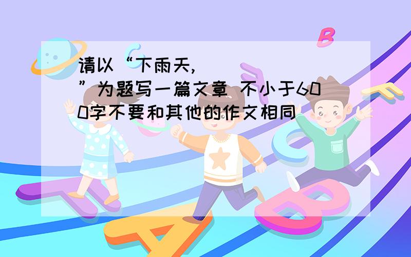 请以“下雨天,_______”为题写一篇文章 不小于600字不要和其他的作文相同