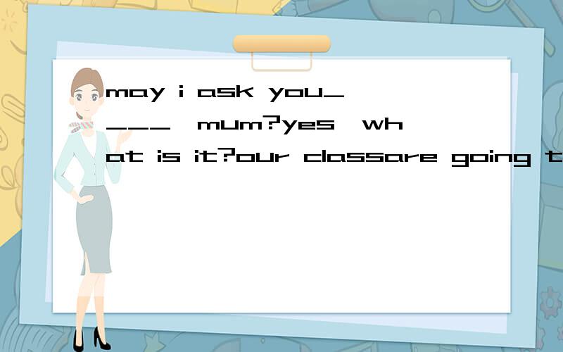 may i ask you____,mum?yes,what is it?our classare going to have a picnic tomorrow,can i go?A.somehing B.anything C.some questions D.a problem我做两本书,答案一个选D,一个选A,而我选C.请帮看看哪个对?