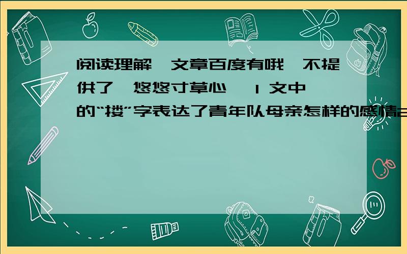 阅读理解,文章百度有哦,不提供了《悠悠寸草心》 1 文中的“搂”字表达了青年队母亲怎样的感情2 用文中原话回答,青年搂着母亲潸然泪下的原因是什么?3 用文中原话回答“悠悠寸草心”所