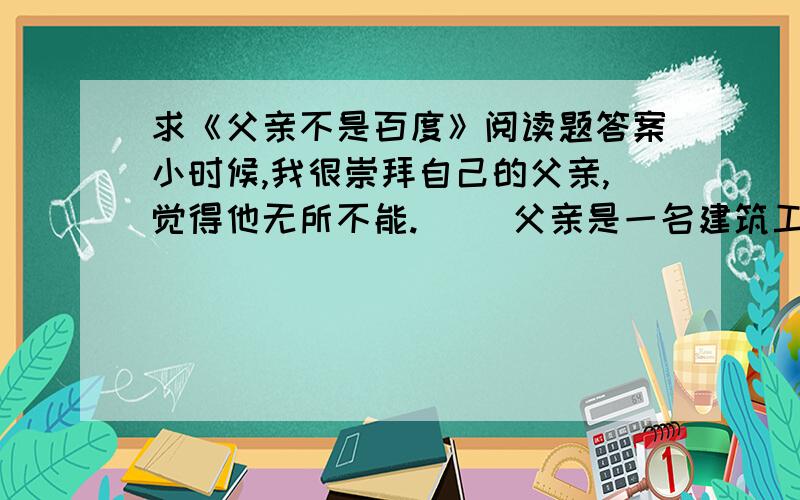 求《父亲不是百度》阅读题答案小时候,我很崇拜自己的父亲,觉得他无所不能. 　　父亲是一名建筑工程师.那时,我是容不得别人在我面前说父亲的任何不好.我爱着自己的父亲,他是我年少时