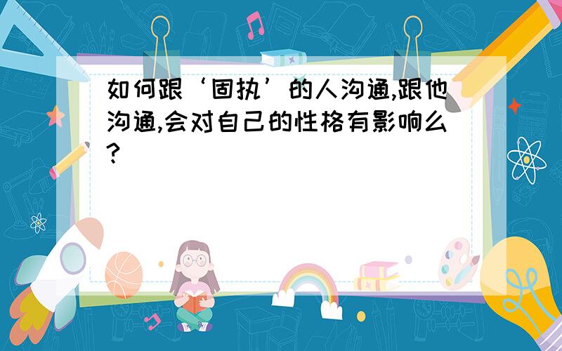 如何跟‘固执’的人沟通,跟他沟通,会对自己的性格有影响么?