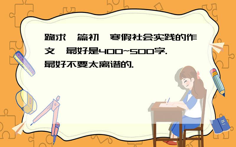 跪求一篇初一寒假社会实践的作文,最好是400~500字.最好不要太离谱的.