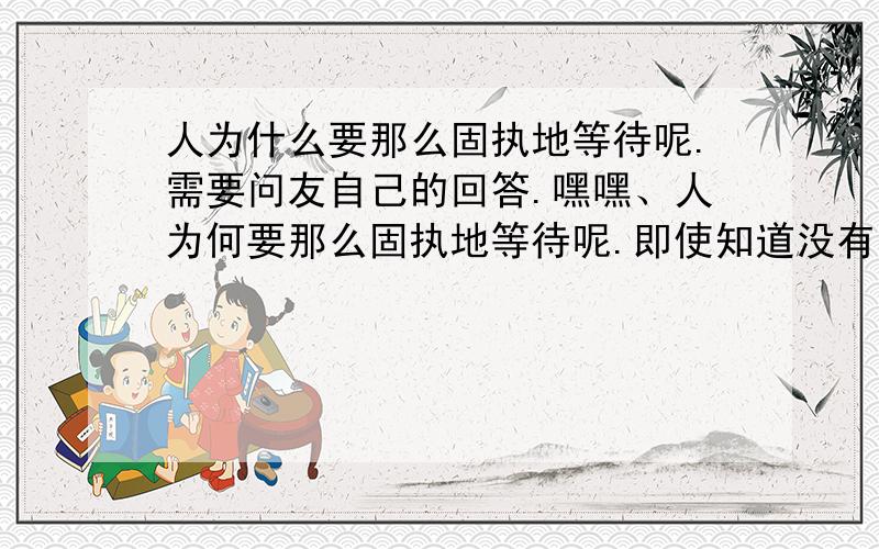 人为什么要那么固执地等待呢.需要问友自己的回答.嘿嘿、人为何要那么固执地等待呢.即使知道没有结果.或者说为何依然爱着呢.固执到不愿意去爱别人.固执到不愿意接受任何人.