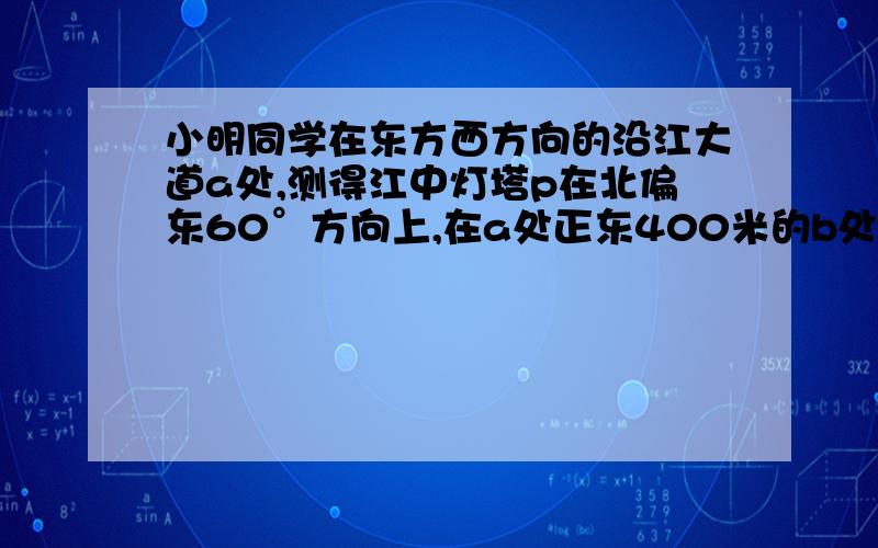 小明同学在东方西方向的沿江大道a处,测得江中灯塔p在北偏东60°方向上,在a处正东400米的b处,测得江中灯塔p在北偏东30°方向上,测灯塔p到沿江大道的距离为多少 米