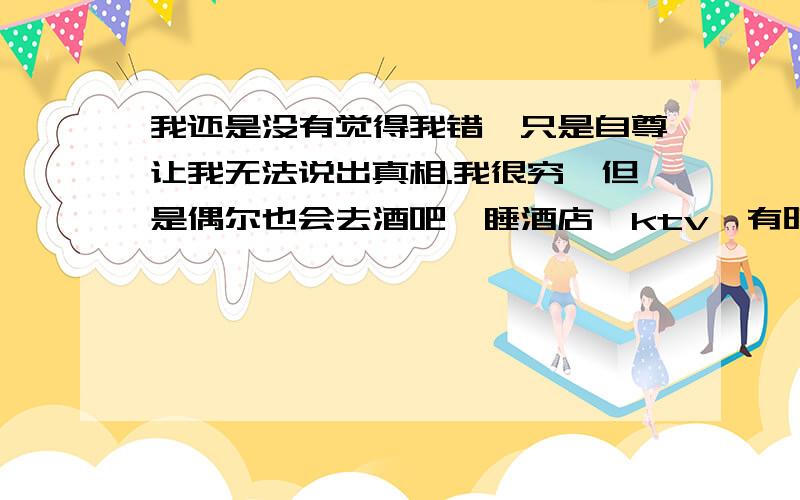 我还是没有觉得我错,只是自尊让我无法说出真相.我很穷,但是偶尔也会去酒吧,睡酒店,ktv,有时候朋友邀请我,我就会去,前提是朋友给我买单.然后现在的男友（刚刚认识）一起吃饭的时候二话