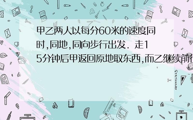 甲乙两人以每分60米的速度同时,同地,同向步行出发．走15分钟后甲返回原地取东西,而乙继续前行.甲取东甲乙两人以每分60米的速度同时，同地，同向步行出发．走15分钟后甲返回原地取东西