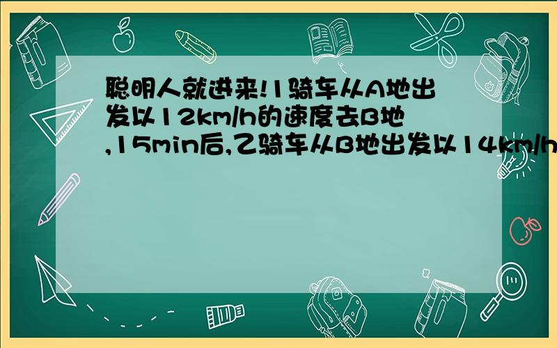 聪明人就进来!1骑车从A地出发以12km/h的速度去B地,15min后,乙骑车从B地出发以14km/h的速度去A地,两人相遇时,甲已超过中点1km,求AB两地距离.2〉轮船从甲地水流而行9h到达乙地,原路返回11h才能到