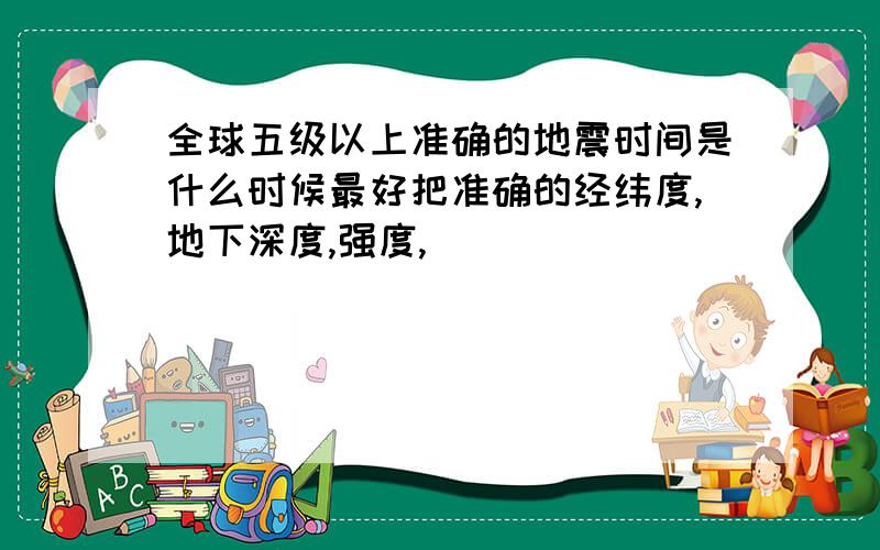 全球五级以上准确的地震时间是什么时候最好把准确的经纬度,地下深度,强度,