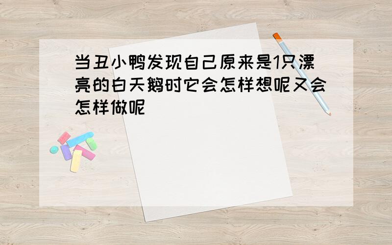 当丑小鸭发现自己原来是1只漂亮的白天鹅时它会怎样想呢又会怎样做呢