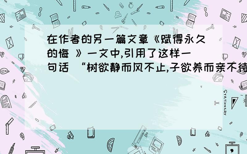 在作者的另一篇文章《赋得永久的悔 》一文中,引用了这样一句话 “树欲静而风不止,子欲养而亲不待”让你将这句话与怀念母亲结合,来体会作者的心境.尽量回答的少一些