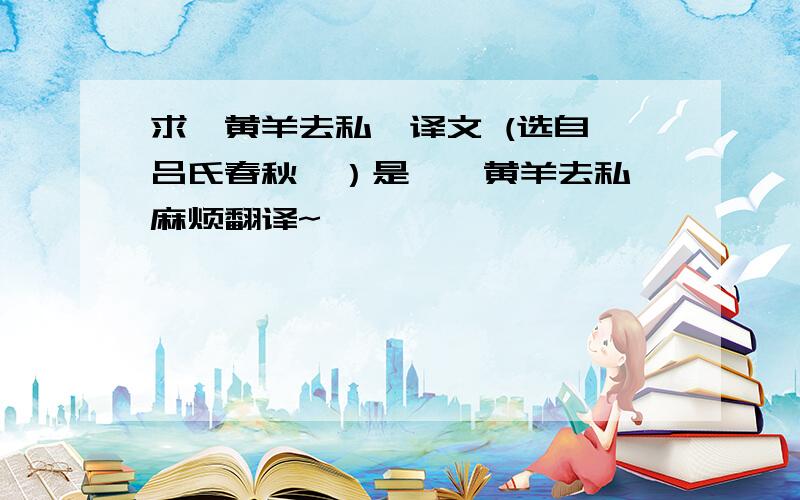 求《黄羊去私》译文 (选自《吕氏春秋》）是《祁黄羊去私》麻烦翻译~