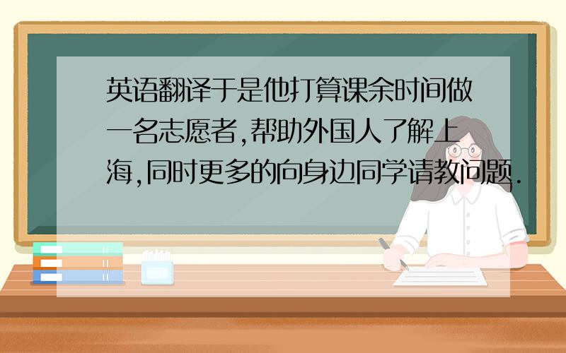 英语翻译于是他打算课余时间做一名志愿者,帮助外国人了解上海,同时更多的向身边同学请教问题.