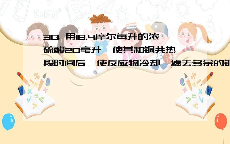 3Q 用18.4摩尔每升的浓硫酸20毫升,使其和铜共热一段时间后,使反应物冷却,滤去多余的铜,将滤液加水定容到100毫升,所得的硫酸根离子的物质的量浓度为3.18摩尔每升,求反应后硫酸铜溶液的物质