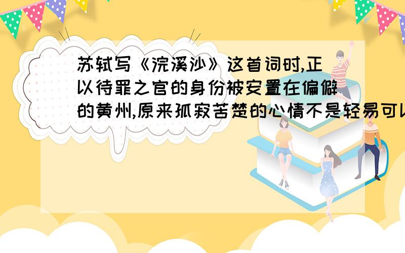 苏轼写《浣溪沙》这首词时,正以待罪之官的身份被安置在偏僻的黄州,原来孤寂苦楚的心情不是轻易可以摆脱的而我们却从“谁道人生无再少?门前流水尚能西,休将白发唱黄鸡”这两句诗中感