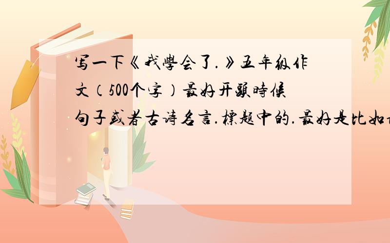 写一下《我学会了.》五年级作文（500个字）最好开头时候句子或者古诗名言.标题中的.最好是比如说宽容坚强类型的词语.最最好结尾有思想意义的我在这里3Q了.今天4点要交出