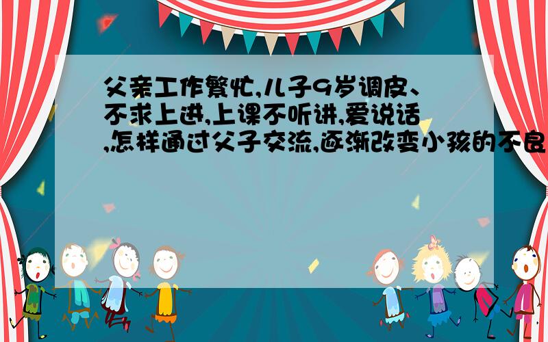 父亲工作繁忙,儿子9岁调皮、不求上进,上课不听讲,爱说话,怎样通过父子交流,逐渐改变小孩的不良表现?