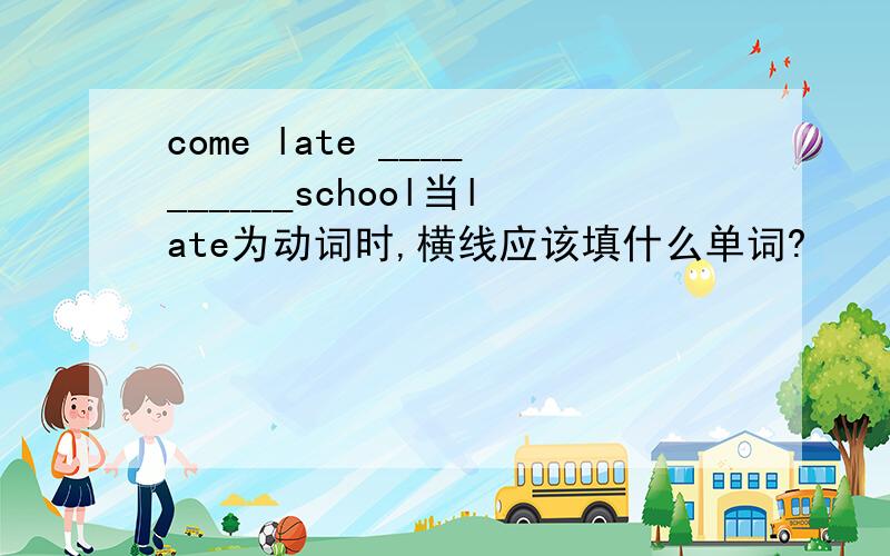 come late __________school当late为动词时,横线应该填什么单词?