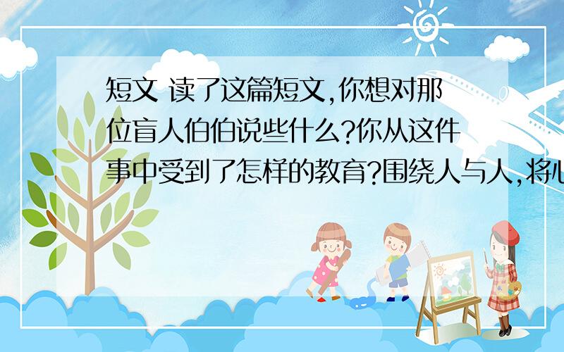 短文 读了这篇短文,你想对那位盲人伯伯说些什么?你从这件事中受到了怎样的教育?围绕人与人,将心比心,时时为人着想.