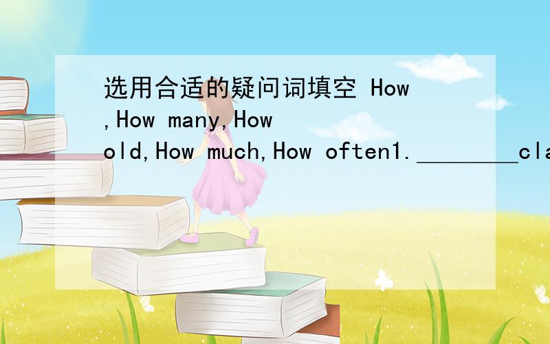 选用合适的疑问词填空 How,How many,How old,How much,How often1.＿＿＿＿classes do you have?2.＿＿＿＿are your parents?3.＿＿＿＿do they have PE?4.＿＿＿＿is the boy?5.＿＿＿＿is the book?