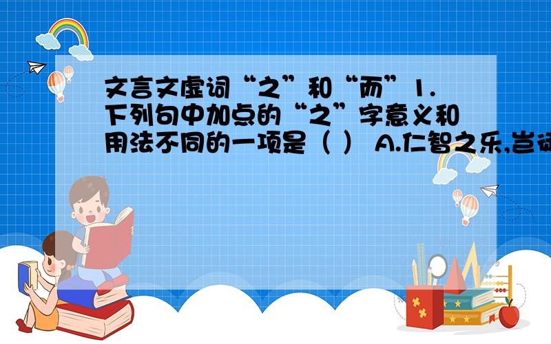 文言文虚词“之”和“而”1.下列句中加点的“之”字意义和用法不同的一项是（ ） A.仁智之乐,岂徒语载 B.而两狼之并驱如故 C.予独爱莲之出淤泥而不染 C.臣以王吏之攻宋也,为与此同类 2.