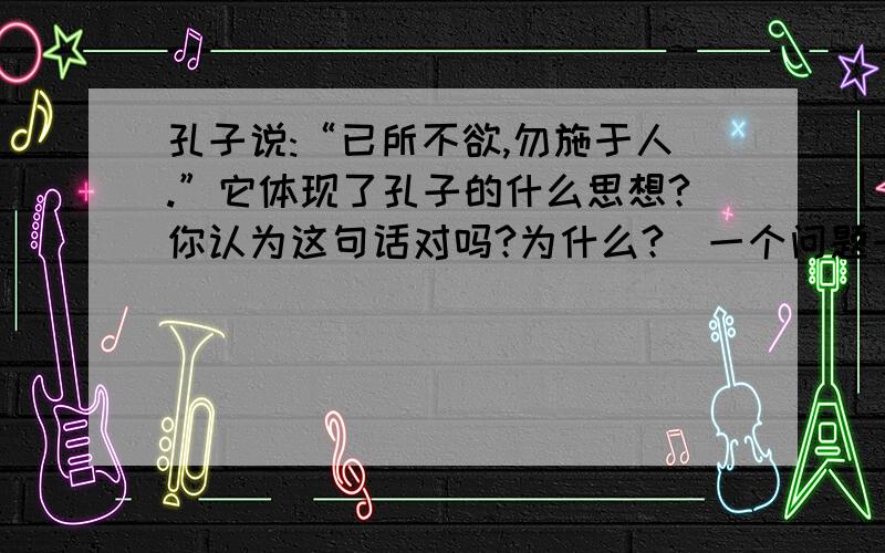 孔子说:“已所不欲,勿施于人.”它体现了孔子的什么思想?你认为这句话对吗?为什么?（一个问题一个问题回答.Thank you)