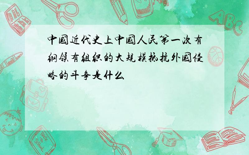 中国近代史上中国人民第一次有纲领有组织的大规模抵抗外国侵略的斗争是什么