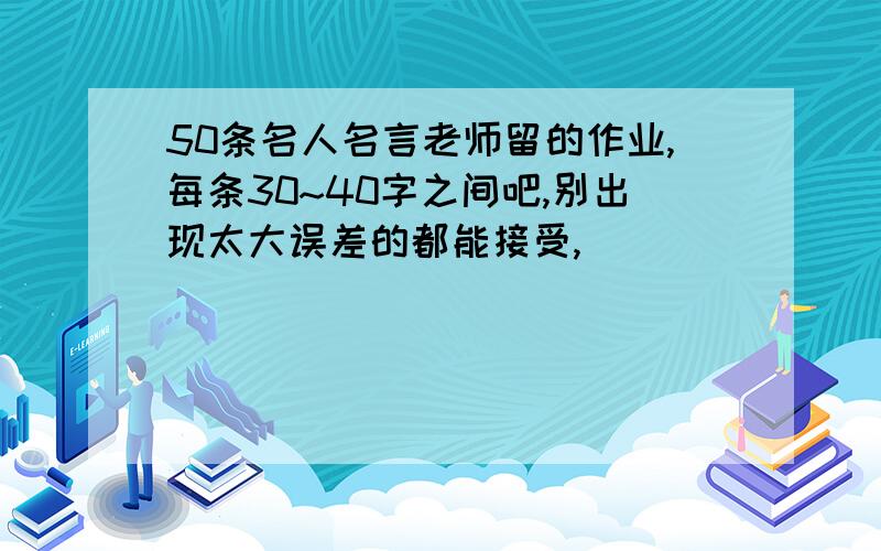 50条名人名言老师留的作业,每条30~40字之间吧,别出现太大误差的都能接受,