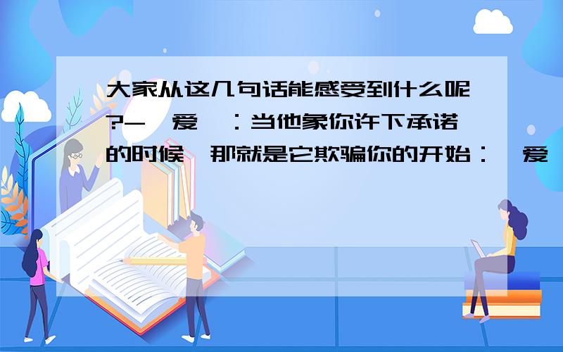 大家从这几句话能感受到什么呢?-〈爱〉：当他象你许下承诺的时候,那就是它欺骗你的开始：〈爱〉一个人是不需誓言的：如果.带来的是更大的伤痛：〈要学会怎样保护自己〉我表白过的对