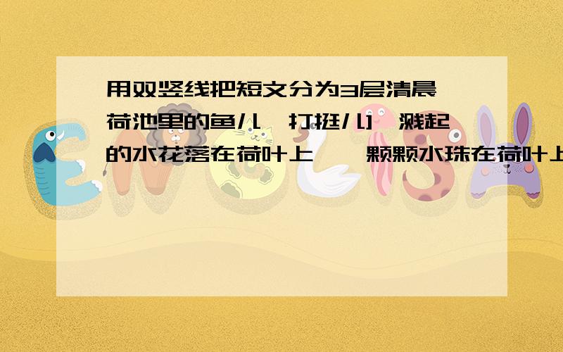 用双竖线把短文分为3层清晨,荷池里的鱼儿一打挺儿],溅起的水花落在荷叶上,一颗颗水珠在荷叶上滚动,好看极了.有一个孩子欢快地叫着：“你们快来看呀,那荷叶上的水珠,多像一粒粒珍珠啊!