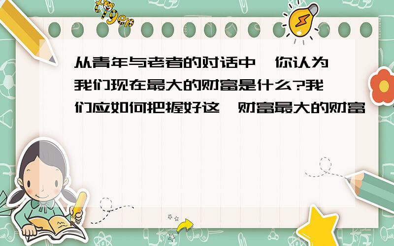 从青年与老者的对话中,你认为我们现在最大的财富是什么?我们应如何把握好这一财富最大的财富 一青年老是埋怨自己时运不济发不了财,终日愁眉不展.这天来了一个须发皆白的老人,问：“