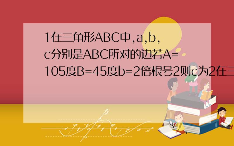 1在三角形ABC中,a,b,c分别是ABC所对的边若A=105度B=45度b=2倍根号2则c为2在三角形ABC中一定成立的是A asinA=bsinB BacosA=bcosB C asinB=bsinA D acosB=bcosA3在三角形ABC中B为45度C为60度c=1则最短边是多少4已知在