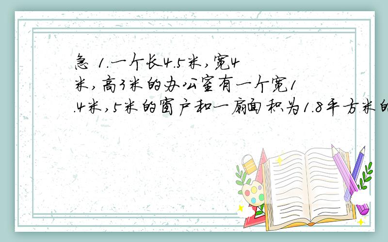 急 1.一个长4.5米,宽4米,高3米的办公室有一个宽1.4米,5米的窗户和一扇面积为1.8平方米的门,现在要粉刷四壁和天花板,要粉刷的面积是多少平方米?2.把一个长是8DM宽是6DMG高是4DM的长方体切成两