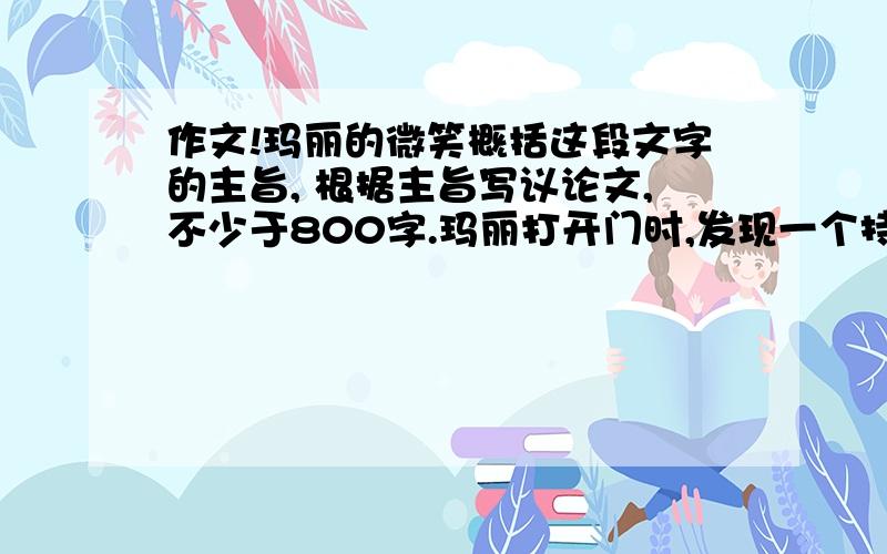 作文!玛丽的微笑概括这段文字的主旨, 根据主旨写议论文,不少于800字.玛丽打开门时,发现一个持刀的男人正恶狠狠地看着自己.玛丽灵机一动,微笑着说：“朋友,你真会开玩笑!是推销菜刀吧?