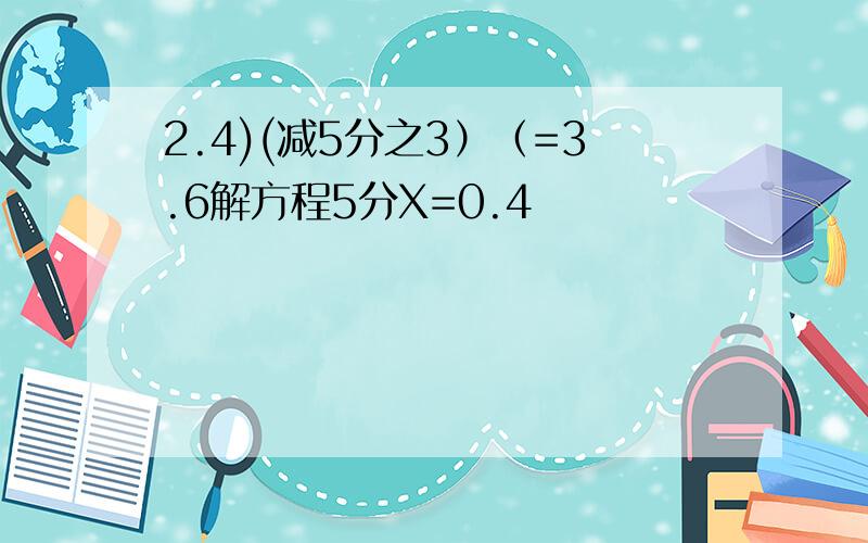 2.4)(减5分之3）（=3.6解方程5分X=0.4