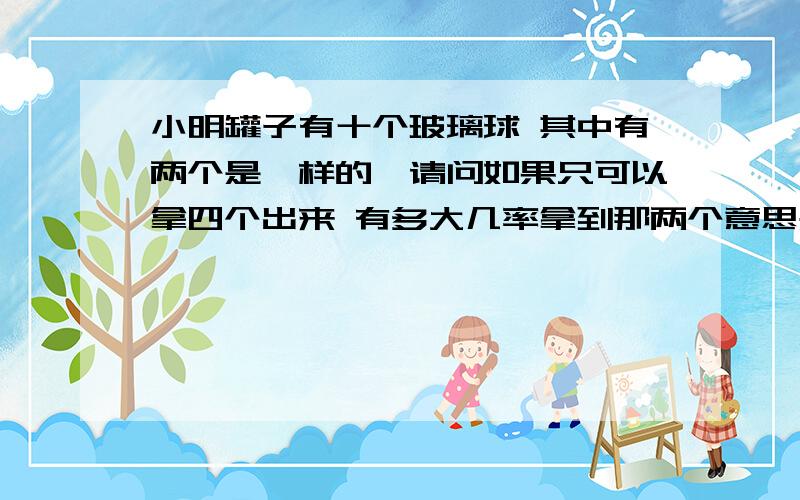 小明罐子有十个玻璃球 其中有两个是一样的,请问如果只可以拿四个出来 有多大几率拿到那两个意思是把那两个全拿出来 变态不 我都忘记了