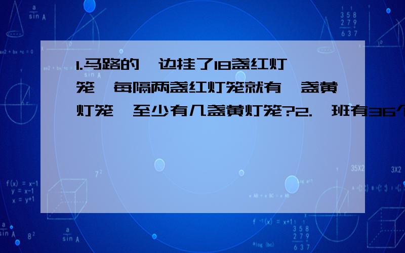 1.马路的一边挂了18盏红灯笼,每隔两盏红灯笼就有一盏黄灯笼,至少有几盏黄灯笼?2.一班有36个同学排成一列,1.马路的一边挂了18盏红灯笼,每隔两盏红灯笼就有一盏黄灯笼,至少有几盏黄灯笼?2.