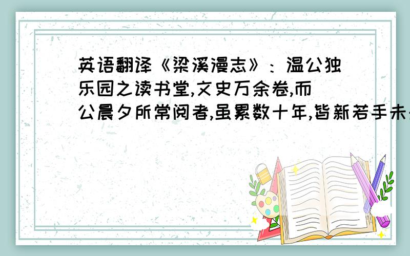 英语翻译《梁溪漫志》：温公独乐园之读书堂,文史万余卷,而公晨夕所常阅者,虽累数十年,皆新若手未触者.尝谓其子公休曰: