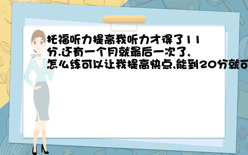 托福听力提高我听力才得了11分.还有一个月就最后一次了,怎么练可以让我提高快点,能到20分就可以了.我知道时间很短.