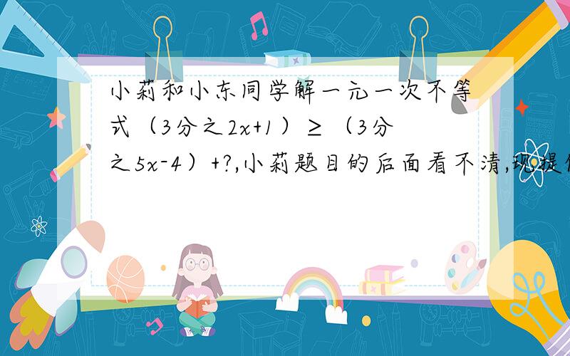 小莉和小东同学解一元一次不等式（3分之2x+1）≥（3分之5x-4）+?,小莉题目的后面看不清,现提供下列信息：（1）看不清的部分是一个常数；（2）小东正确解得的结果是x≤3分之8；你能根据上