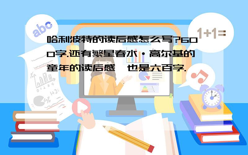 哈利波特的读后感怎么写?600字.还有繁星春水·高尔基的童年的读后感,也是六百字.