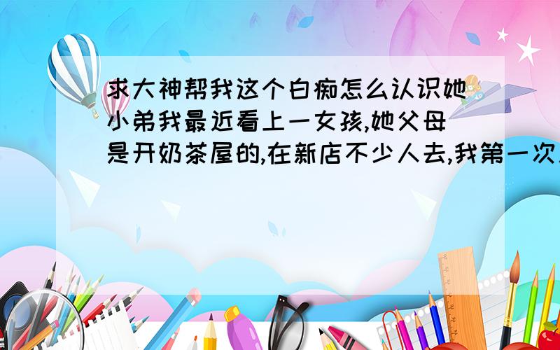 求大神帮我这个白痴怎么认识她小弟我最近看上一女孩,她父母是开奶茶屋的,在新店不少人去,我第一次见到她,就觉得她长得不错而已,但是后来每次去喝奶茶,都是为了见她,而且都紧张,我想