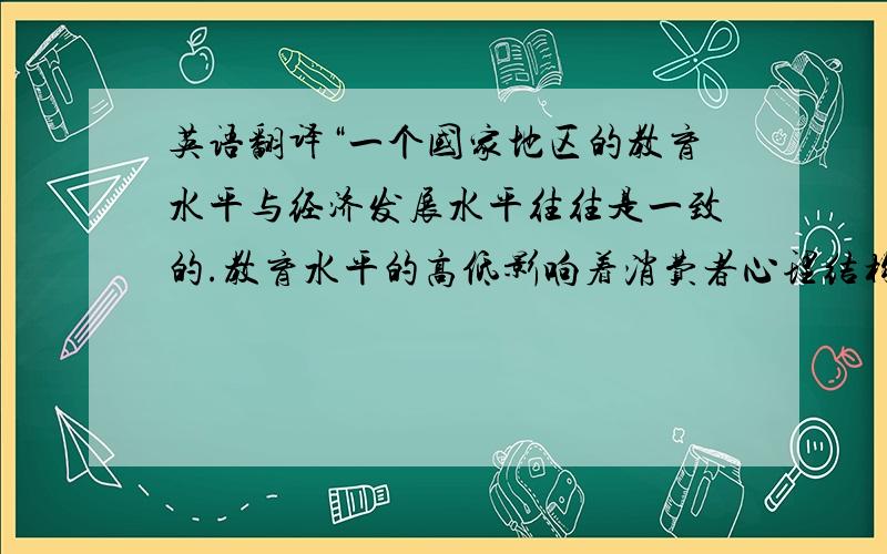 英语翻译“一个国家地区的教育水平与经济发展水平往往是一致的.教育水平的高低影响着消费者心理结构和消费结构,从而影响企业营销组织策略的选取.”