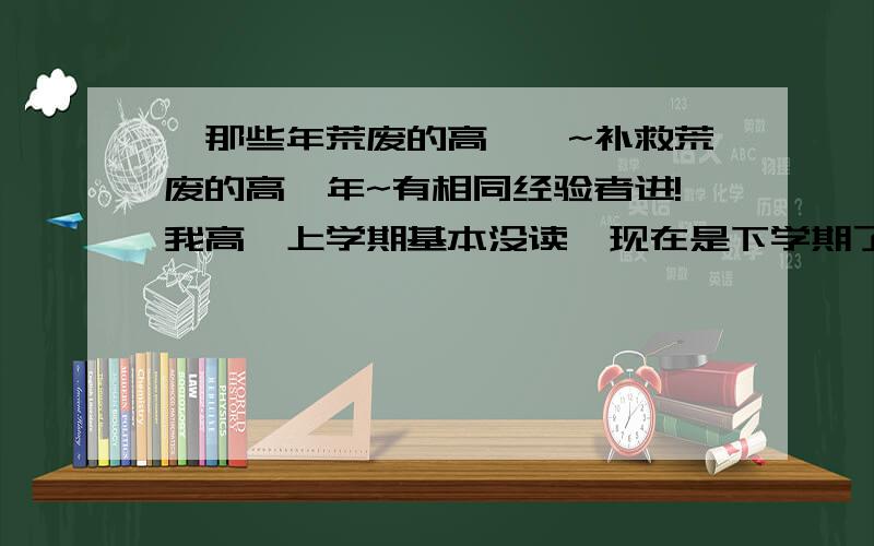 『那些年荒废的高一』~补救荒废的高一年~有相同经验者进!我高一上学期基本没读,现在是下学期了,请有相同经验的前辈给拟个大概计划,我可以吃苦的!（PS:我们这儿比较早分班,我理科的.）