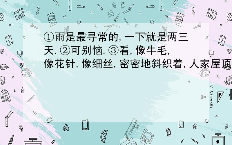 ①雨是最寻常的,一下就是两三天.②可别恼.③看,像牛毛,像花针,像细丝,密密地斜织着,人家屋顶上全笼着一层薄烟.④树叶子却绿得发亮,小草儿也青得逼你的眼.⑤傍晚时候,上灯了,一点点黄晕