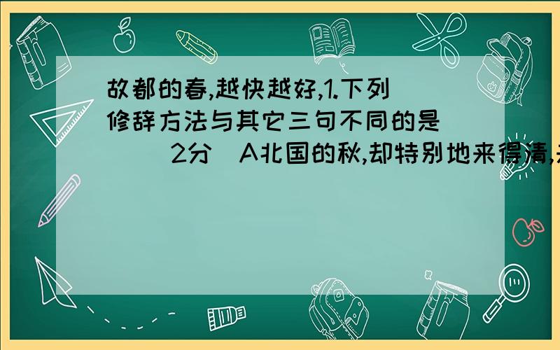 故都的春,越快越好,1.下列修辞方法与其它三句不同的是（ ）（2分）A北国的秋,却特别地来得清,来得静,来得悲凉B天又晴了,太阳又露出脸来了C灰土上留下来的一条条扫帚的丝纹,看起来既觉