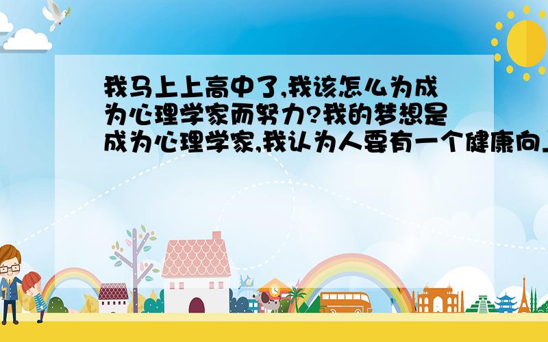 我马上上高中了,我该怎么为成为心理学家而努力?我的梦想是成为心理学家,我认为人要有一个健康向上的心态去面对周围的一切是最重要的,我想通过自己的努力为别人带来心灵上的温暖和阳