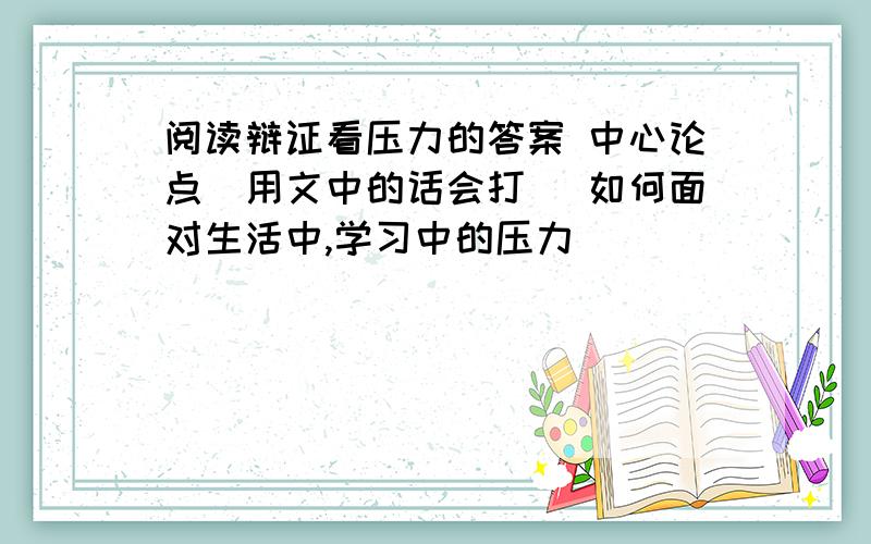 阅读辩证看压力的答案 中心论点（用文中的话会打） 如何面对生活中,学习中的压力