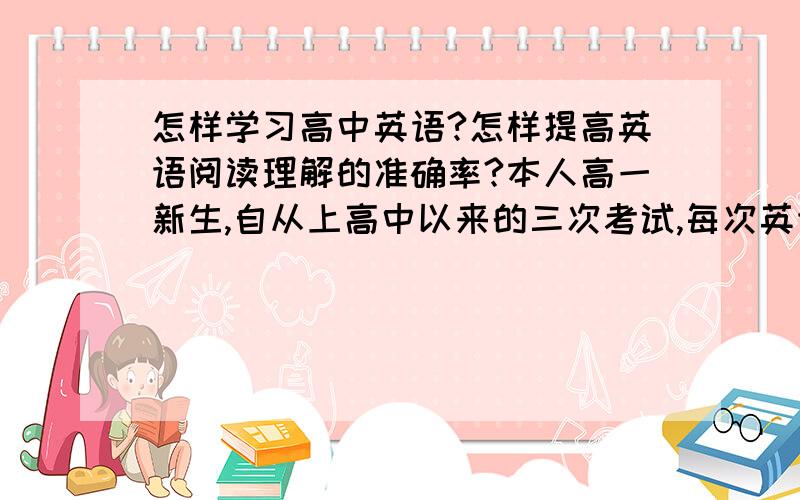 怎样学习高中英语?怎样提高英语阅读理解的准确率?本人高一新生,自从上高中以来的三次考试,每次英语都很低.试卷中尤其阅读（完形填空、阅读理解）是失分最多的,然后自己买了一本专项